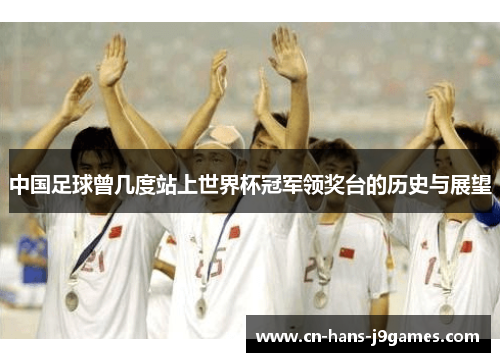 中国足球曾几度站上世界杯冠军领奖台的历史与展望 中国足球曾几度站上世界杯冠军领奖台的历史与展望