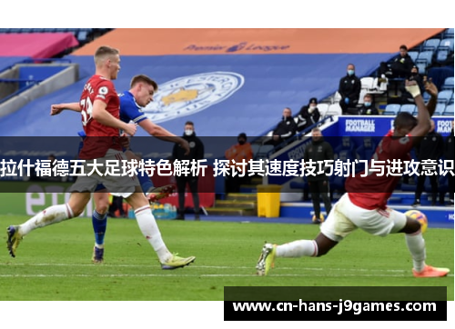 拉什福德五大足球特色解析 探讨其速度技巧射门与进攻意识