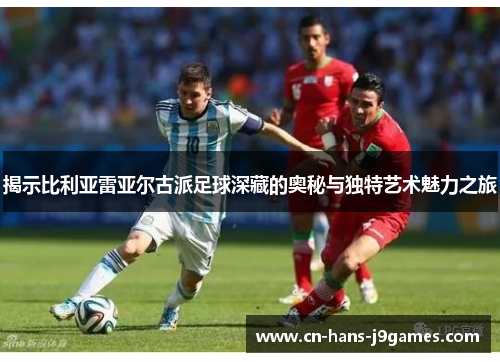 揭示比利亚雷亚尔古派足球深藏的奥秘与独特艺术魅力之旅