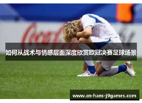 如何从战术与情感层面深度欣赏欧冠决赛足球场景 如何从战术与情感层面深度欣赏欧冠决赛足球场景
