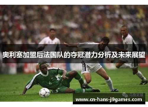 奥利塞加盟后法国队的夺冠潜力分析及未来展望 奥利塞加盟后法国队的夺冠潜力分析及未来展望