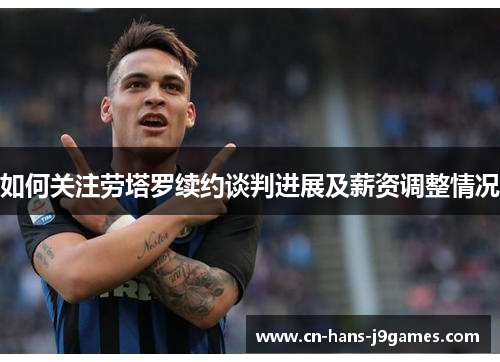 如何关注劳塔罗续约谈判进展及薪资调整情况 如何关注劳塔罗续约谈判进展及薪资调整情况