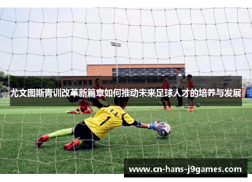 尤文图斯青训改革新篇章如何推动未来足球人才的培养与发展 尤文图斯青训改革新篇章如何推动未来足球人才的培养与发展