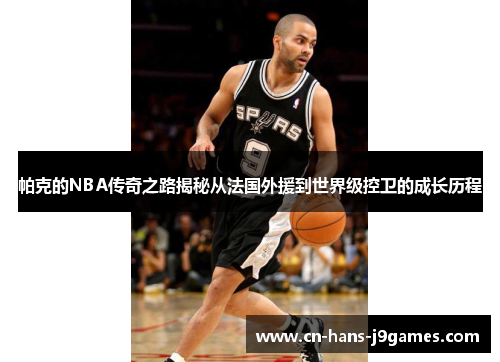 帕克的NBA传奇之路揭秘从法国外援到世界级控卫的成长历程 帕克的NBA传奇之路揭秘从法国外援到世界级控卫的成长历程