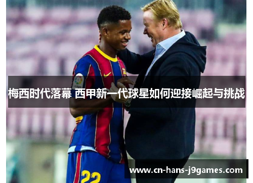 梅西时代落幕 西甲新一代球星如何迎接崛起与挑战 梅西时代落幕 西甲新一代球星如何迎接崛起与挑战