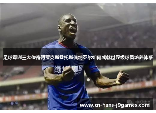足球青训三大传奇阿贾克斯桑托斯佩纳罗尔如何成就世界级球员培养体系 足球青训三大传奇阿贾克斯桑托斯佩纳罗尔如何成就世界级球员培养体系