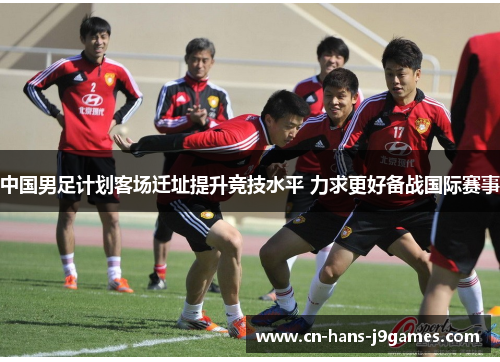 中国男足计划客场迁址提升竞技水平 力求更好备战国际赛事