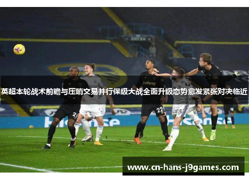 英超本轮战术前瞻与压哨交易并行保级大战全面升级态势愈发紧张对决临近